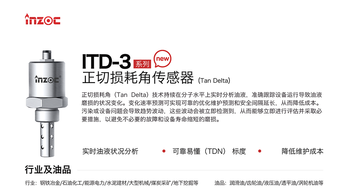 ITD-3系列油液正切损耗角(Tan Delta)传感器技术持续在分子水平上实时分析油液，准确跟踪设备运行导致油液磨损的状况变化。变化速率预测可实现可靠的优化维护预测和安全间隔延长，从而降低成本。污染或设备问题会导致趋势波动，这些波动会被立即检测到，从而能够立即进行评估并采取必要措施，以避免不必要的故障和设备寿命缩短的磨损。应用行业:钢铁冶金/石油化工/能源电力/水泥建材/大型机械/煤炭采矿/地下挖掘等;检测油品:润滑油/齿轮油/液压油/透平油/涡轮机油等