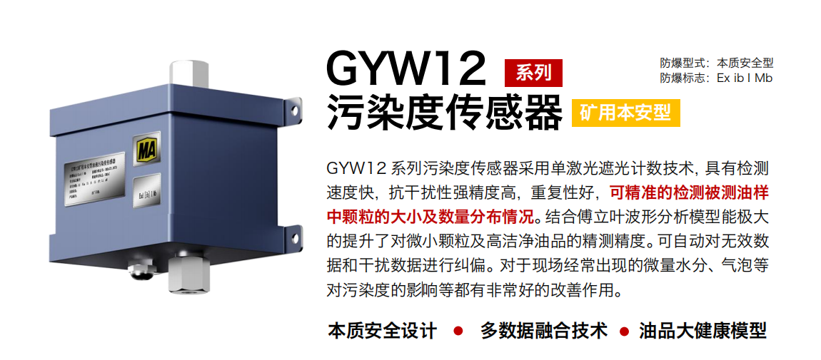 GYW12 系列矿用本安型污染度传感器采用单激光遮光计数技术，具有检测速度快，抗干扰性强精度高，重复性好，可精准的检测被测油样中颗粒的大小及数量分布情况。结合傅立叶波形分析模型能极大的提升了对微小颗粒及高洁净油品的精测精度。可自动对无效数据和干扰数据进行纠偏。对于现场经常出现的微量水分、气泡等对污染度的影响等都有非：玫母纳谱饔谩
行业：转载机、刮板机、采煤机、破碎机、皮带机、盾构机、大型设备等
油品：液压油、齿轮油、空压机油、燃气机油等