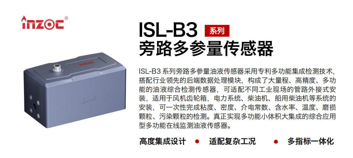 ISL-B3 系列旁路多参量油液传感器采用专利多功能集成检测技术，搭配行业领先的后端数据处理？，构成了大量程、高精度、多功能的油液综合检测传感器，可适配不同工业现场的管路外接式安装，适用于风机齿轮箱，电力系统、柴油机、船用柴油机等系统的安装，可一次性完成粘度、密度、介电常数、含水率、温度、磨损颗粒、污染颗粒的检测。真正实现多功能小体积大集成的综合应用型多功能在线监测油液传感器。
                    应用行业：钢铁、石化、盾构、电力、风电、大型设备、OEM 等
                    适用油品：齿轮油、液压油、透平油、柴机油等