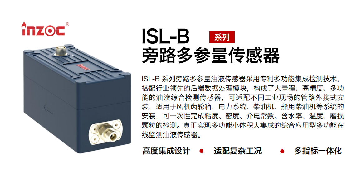 ISL-B 系列旁路多参量油液传感器采用专利多功能集成检测技术，搭配行业领先的后端数据处理？椋钩闪舜罅砍、高精度、多功能的油液综合检测传感器，可适配不同工业现场的管路外接式安装，适用于风机齿轮箱，电力系统、柴油机、船用柴油机等系统的安装，可一次性完成粘度、密度、介电常数、含水率、温度、磨损颗粒的检测。真正实现多功能小体积大集成的综合应用型多功能在线监测油液传感器。
行业：钢铁、石化、盾构、电力、风电、大型设备、OEM 等
油品：齿轮油、液压油、透平油、柴机油等