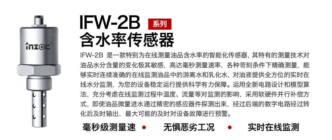IFW-2B油液含水率传感器是一款特别为在线测量油品含水率的智能化传感器，其特有的测量技术对油品水分含量的变化极其敏感，高达毫秒测量速率，各种苛刻条件下精确测量，能够实时连续准确的在线监测油品中的游离水和乳化水，对油液提供全方位的实时在线水分监测，为您的设备稳定运行提供科学有力保障。运用全新电路设计和模型算法，充分考虑在线监测过程中温度、流量等对监测的影响，采用软硬件并行补偿方式，即使油品微量进水通过精密的感应器件探测出来，经过后端的数字电路经过转化后及时输出，最大可能的及时对设备故障进行预警。
行业：钢铁冶金/石油化工/能源电力/水泥建材/大型机械/煤炭采矿/地下挖掘等
油品：润滑油/齿轮油/液压油/透平油/涡轮机油等