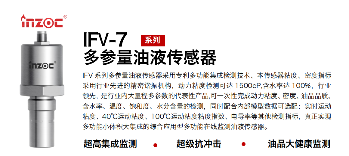 IFV 系列多参量油液传感器采用专利多功能集成检测技术、本传感器粘度、密度指标采用行业先进的精密谐振机构，动力粘度检测可达 1500cP,含水率达 100%，行业领先，是行业内大量程多参数的代表性产品,可一次性完成动力粘度、密度、油品品质、含水率、温度、饱和度、水分含量的检测，同时配合内部模型数据可选配：实时运动粘度、40℃运动粘度、100℃运动粘度粘度指数、电导率等其他检测指标，真正实现多功能小体积大集成的综合应用型多功能在线监测油液传感器。
行业：钢铁冶金/石油化工/能源电力/水泥建材/大型机械/地下挖掘等
油品：齿轮油/液压油/透平油/柴机油/绝缘油等