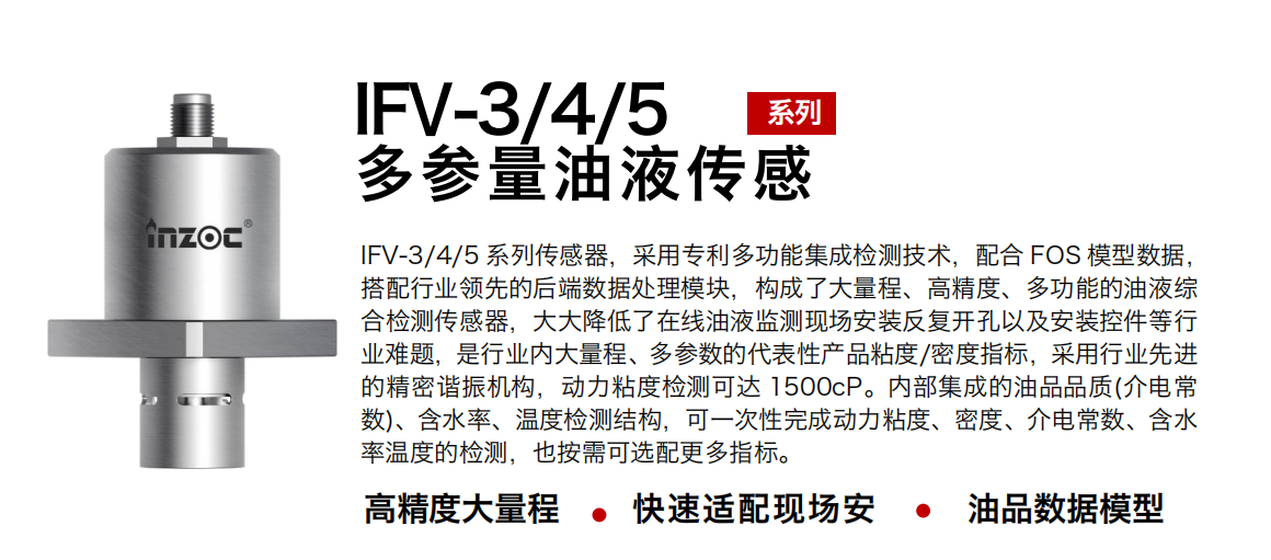 IFV-3/4/5多参量油液传感器，采用专利多功能集成检测技术，配合 FOS 模型数据，搭配行业领先的后端数据处理模块，构成了大量程、高精度、多功能的油液综合检测传感器，大大降低了在线油液监测现场安装反复开孔以及安装控件等行业难题，是行业内大量程、多参数的代表性产品粘度/密度指标，采用行业先进的精密谐振机构，动力粘度检测可达 1500cP。内部集成的油品品质(介电常数)、含水率、温度检测结构，可一次性完成动力粘度、密度、介电常数、含水率温度的检测，也按需可选配更多指标。
行业：钢铁冶金/石油化工/能源电力/水泥建材/大型机械/煤炭采矿/地下挖掘等
油品：齿轮油/液压油/透平油/柴机油/绝缘油等