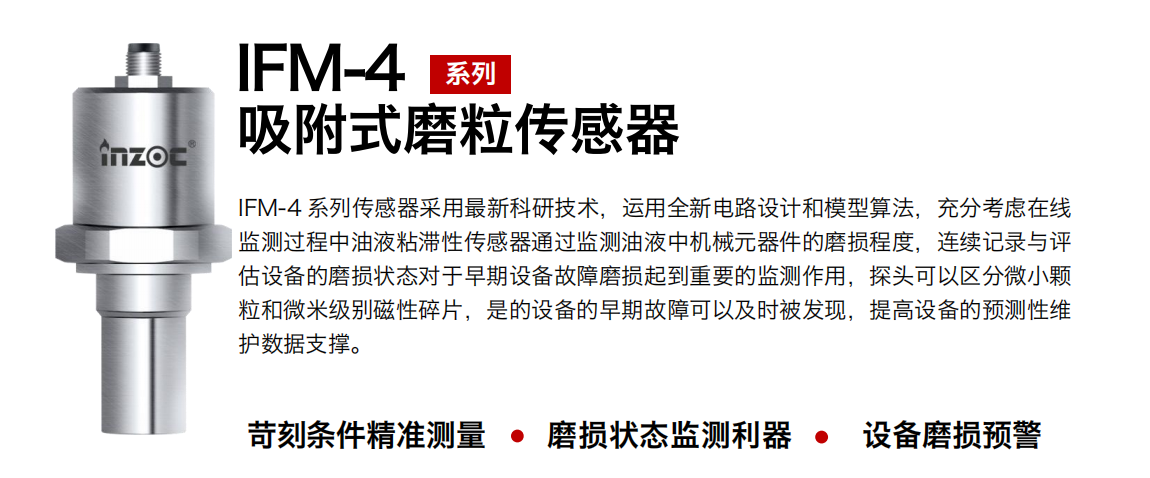 IFM-4系列油液吸附式磨粒传感器采用最新科研技术，运用全新电路设计和模型算法，充分考虑在线监测过程中油液粘滞性传感器通过监测油液中机械元器件的磨损程度，连续记录与评估设备的磨损状态对于早期设备故障磨损起到重要的监测作用，探头可以区分微小颗：臀⒚准侗鸫判运槠，是的设备的早期故障可以及时被发现，提高设备的预测性维护数据支撑。
行业：钢铁、石化、盾构、电力、风电、大型设备、OEM 集成等
油品：液压油、透平油、柴机油、绝缘油、变压器油等