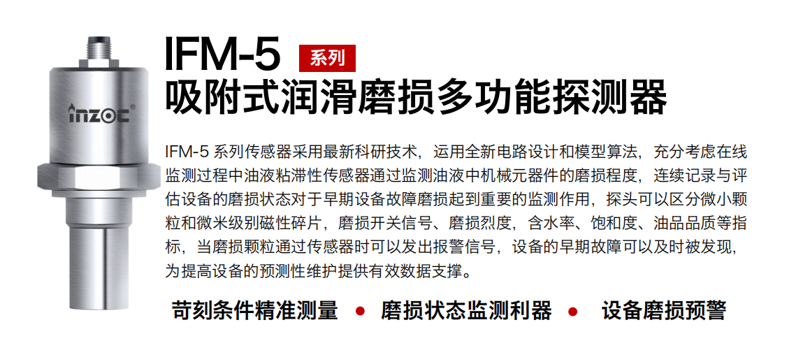 IFM-5吸附式润滑磨损多功能探测器采用最新科研技术，运用全新电路设计和模型算法，充分考虑在线监测过程中油液粘滞性传感器通过监测油液中机械元器件的磨损程度，连续记录与评估设备的磨损状态对于早期设备故障磨损起到重要的监测作用，探头可以区分微小颗：臀⒚准侗鸫判运槠，磨损开关信号、磨损烈度，含水率、饱和度、油品品质等指标，当磨损颗粒通过传感器时可以发出报警信号，设备的早期故障可以及时被发现，为提高设备的预测性维护提供有效数据支撑。
行业：钢铁、石化、盾构、电力、风电、大型设备、OEM 集成等
油品：液压油、透平油、柴机油、绝缘油、变压器油等