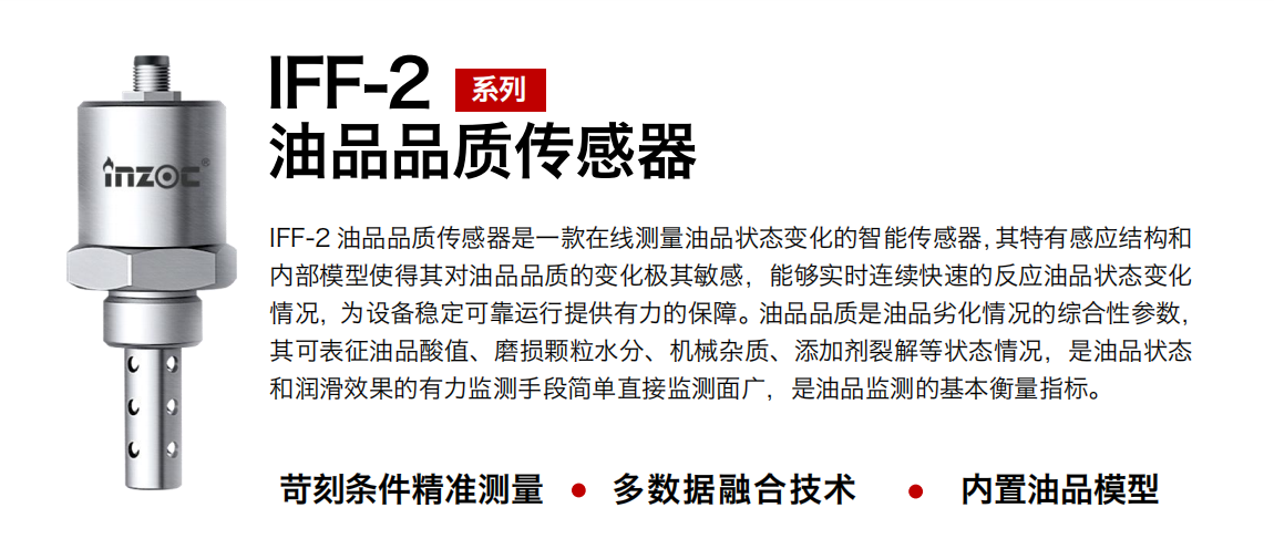 IFF-2油品品质传感器是一款在线测量油品状态变化的智能传感器，其特有感应结构和内部模型使得其对油品品质的变化极其敏感，能够实时连续快速的反应油品状态变化情况，为设备稳定可靠运行提供有力的保障。油品品质是油品劣化情况的综合性参数，其可表征油品酸值、磨损颗粒水分、机械杂质、添加剂裂解等状态情况，是油品状态和润滑效果的有力监测手段简单直接监测面广，是油品监测的基本衡量指标。
行业：钢铁冶金/石油化工/能源电力/水泥建材/大型机械/煤炭采矿/地下挖掘等
油品：润滑油/齿轮油/液压油/透平油/涡轮机油等
