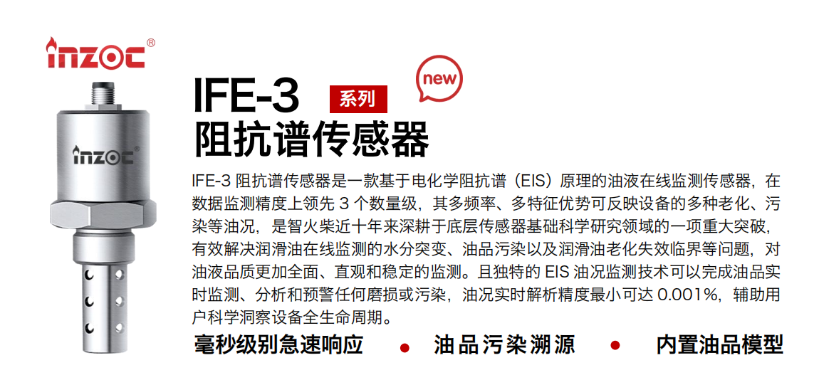 IFE-3阻抗谱传感器是一款基于电化学阻抗谱（EIS）原理的油液在线监测传感器，在数据监测精度上领先 3 个数量级，其多频率、多特征优势可反映设备的多种老化、污染等油况，是博亿堂官网近十年来深耕于底层传感器基础科学研究领域的一项重大突破，有效解决润滑油在线监测的水分突变、油品污染以及润滑油老化失效临界等问题，对油液品质更加全面、直观和稳定的监测。且独特的 EIS 油况监测技术可以完成油品实时监测、分析和预警任何磨损或污染，油况实时解析精度最小可达 0.001%，辅助用户科学洞察设备全生命周期。
行业：钢铁冶金/石油化工/能源电力/水泥建材/大型机械/地下挖掘等
油品：齿轮油/液压油/透平油/柴机油/绝缘油等