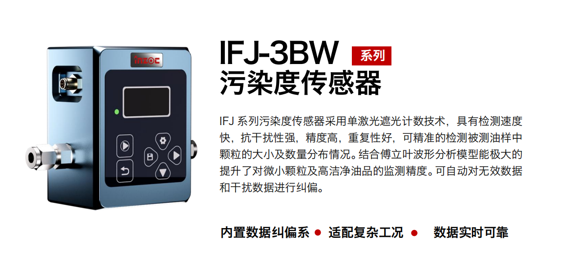 IFJ-3BW系列油液污染度传感器采用单激光遮光计数技术，具有检测速度快，抗干扰性强，精度高，重复性好，可精准的检测被测油样中颗粒的大小及数量分布情况。结合傅立叶波形分析模型能极大的提升了对微小颗粒及高洁净油品的监测精度。可自动对无效数据和干扰数据进行纠偏。
                    适用行业：钢铁冶金/石油化工/能源/电力/水泥建材/大型机械/OEM 集成等，包括汽车零部、服务器液冷板、散热器、算力柜、冷却液等清洁度污染度在线式实时监测。
                    适用油品：润滑油/齿轮油/液压油/透平油/柴机油等