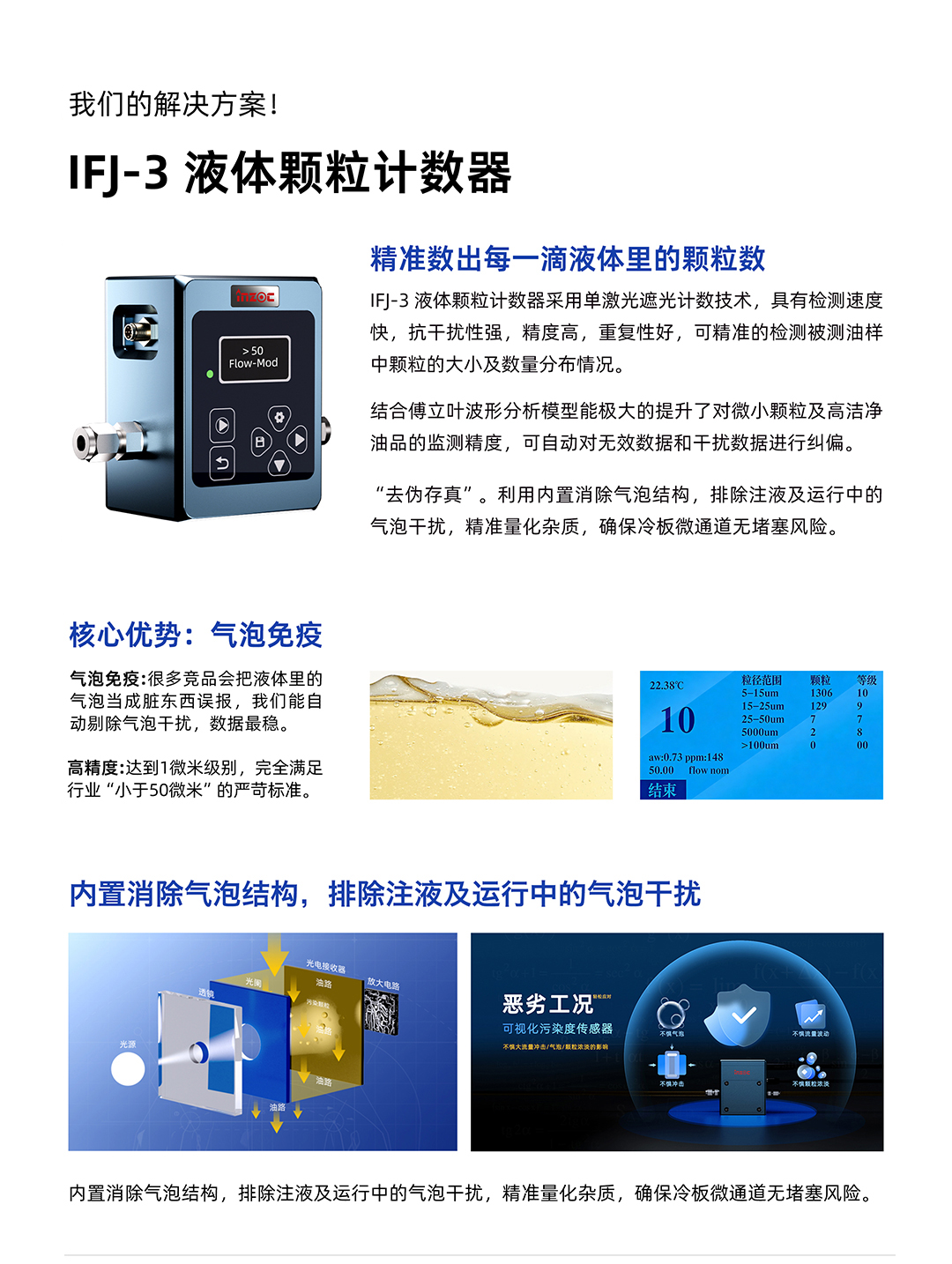IFJ-3 液体颗粒计数器
精准数出每一滴液体里的颗粒数
IFJ-3液体颗粒计数器采用单激光遮光计数技术，具有检测速度快，抗干扰性强，精度高，重复性好，可精准的检测被测油样中颗粒的大小及数量分布情况。
结合傅立叶波形分析模型能极大的提升了对微小颗粒及高洁净油品的监测精度，可自动对无效数据和干扰数据进行纠偏。
利用内置消除气泡结构，排除注液及运行中的气泡干扰，精准量化杂质，确保冷板微通道无堵塞风险。
核心优势:气泡免疫
气泡免疫:很多竞品会把液体里的气泡当成脏东西误报，我们能自动剔除气泡干扰，数据最稳。
高精度:达到1微米级别，完全满足行业小于50微米的严苛标准。