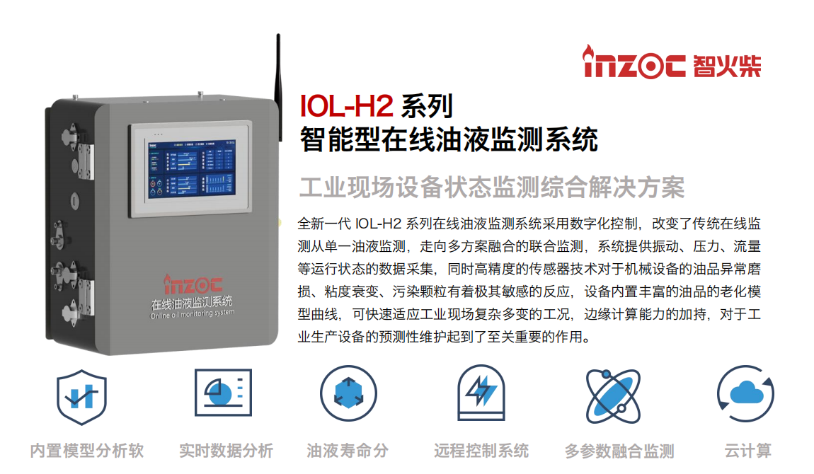 IOL-H2系列智能型在线油液监测系统-工业现场设备状态监测综合解决方案
全新一代 IOL-H2 系列在线油液监测系统采用数字化控制，改变了传统在线监测从单一油液监测，走向多方案融合的联合监测，系统提供振动、压力、流量等运行状态的数据采集，同时高精度的传感器技术对于机械设备的油品异常磨损、粘度衰变、污染颗粒有着极其敏感的反应，设备内置丰富的油品的老化模型曲线，可快速适应工业现场复杂多变的工况，边缘计算能力的加持，对于工业生产设备的预测性维护起到了至关重要的作用。
应用领域：钢铁冶金、石油化工、能源电力、水泥建材、大型机械、煤炭、盾构等。
