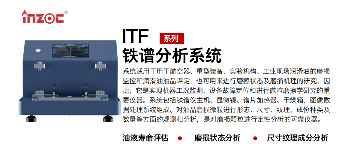 ITF油液铁谱分析系统适用于用于航空器、重型装备、实验机构、工业现场润滑油的磨损监控和润滑油油品评定，也可用来进行磨擦状态及磨损机理的研究，因此，它是实现机器工况监测、设备故障定位和进行微粒磨擦学研究的重要仪器。系统包括铁谱仪主机、显微镜、谱片加热器、干燥箱，图像数据处理系统组成。对油品磨损微粒进行形态、尺寸、纹理、成份种类及数量等方面的观测和分析，是对磨损颗粒进行定性分析的可靠仪器。
应用领域：钢铁、石化、盾构、电力、风电、大型设备、实验室
适用油品：液压油、透平油、柴机油、齿轮油、变压器油