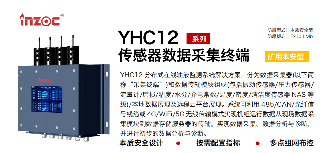 YHC12系列矿用本安型传感器数据采集终端
YHC12 分布式在线油液监测系统解决方案，分为数据采集器(以下简称“采集终端”)和数据传输？樽槌(包括振动传感器/压力传感器/流量计/磨损/粘度/水分/介电常数/温度/密度/清洁度传感器 NAS 等级)/本地数据展现及远程云平台展现。系统可利用 485/CAN/光纤信号线缆或 4G/WiFi/5G 无线传输模式实现机组运行数据从现场数据采集？榈绞荽娲⒎务器的传输。实现数据采集、数据分析与诊断，并进行初步的数据分析与诊断。
行业：采煤机/掘进机/皮带机/乳化液系统/破碎机/刮板机/减速机等
油品：液压油/齿轮油/空压机油/燃气机油/水乙二醇抗燃液压油等